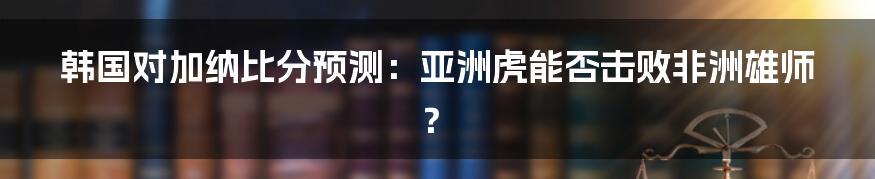 韩国对加纳比分预测:亚洲虎能否击败非洲雄师?