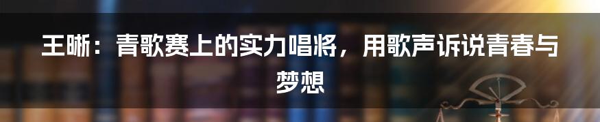 王晰:青歌赛上的实力唱将,用歌声诉说青春与梦想