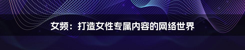 女频:打造女性专属内容的网络世界