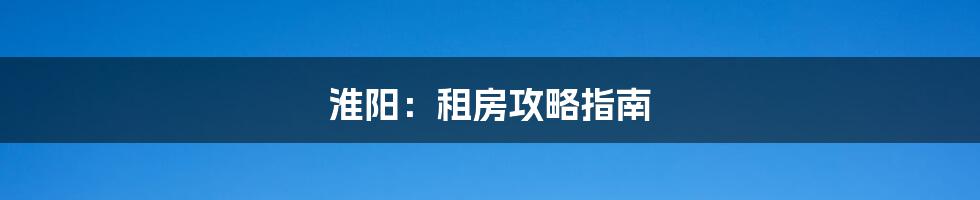 淮阳:租房攻略指南