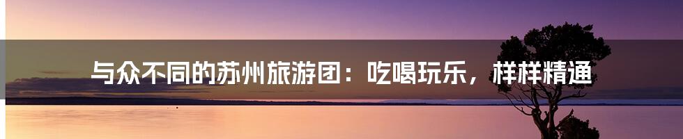 与众不同的苏州旅游团：吃喝玩乐，样样精通