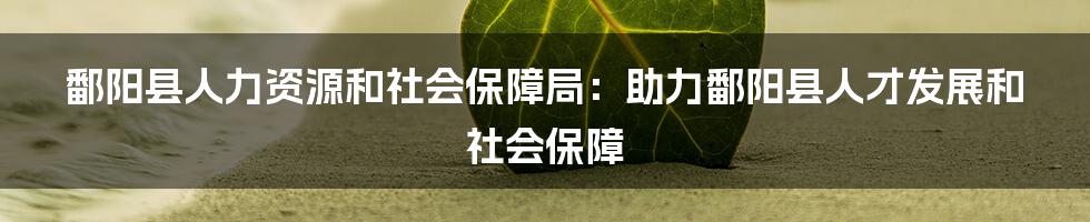 鄱阳县人力资源和社会保障局:助力鄱阳县人才发展和社会保障