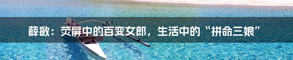 薛敏:荧屏中的百变女郎,生活中的“拼命三娘”