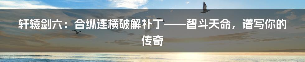 轩辕剑六：合纵连横破解补丁——智斗天命，谱写你的传奇