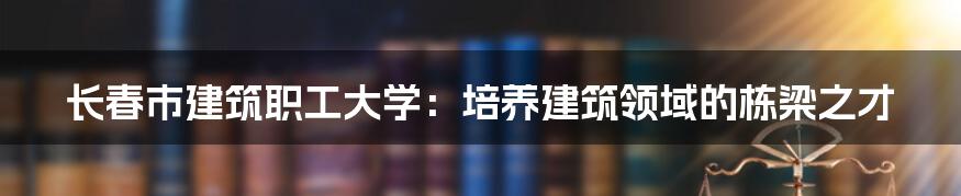 长春市建筑职工大学：培养建筑领域的栋梁之才