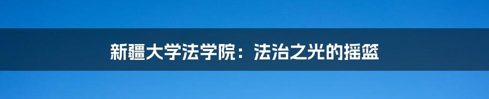 新疆大学法学院:法治之光的摇篮