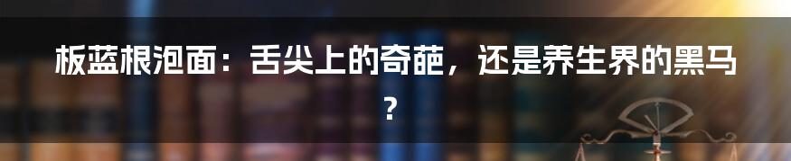 板蓝根泡面:舌尖上的奇葩,还是养生界的黑马?
