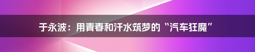 于永波:用青春和汗水筑梦的“汽车狂魔”