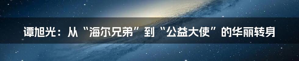 谭旭光:从“海尔兄弟”到“公益大使”的华丽转身