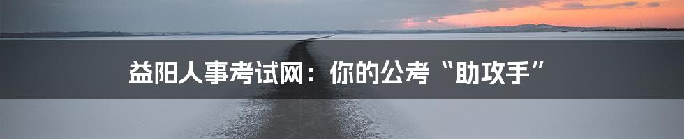 益阳人事考试网:你的公考“助攻手”
