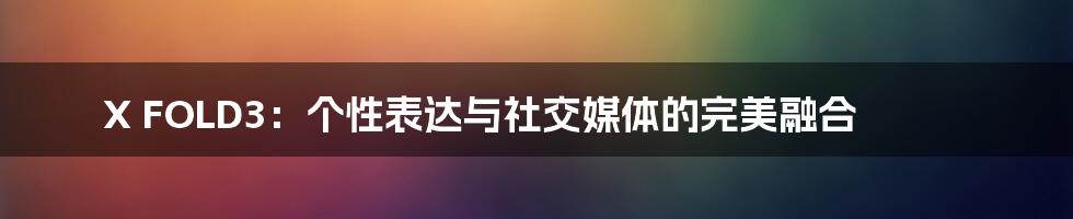 X FOLD3:个性表达与社交媒体的完美融合