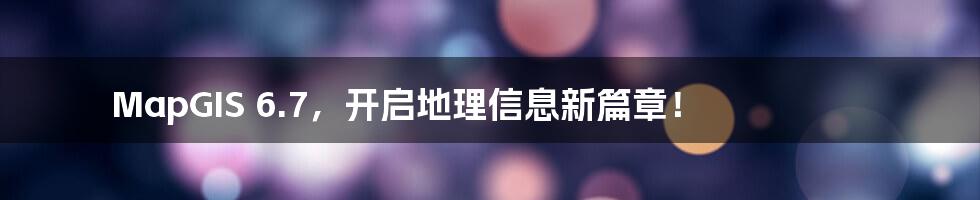 MapGIS 6.7,开启地理信息新篇章!