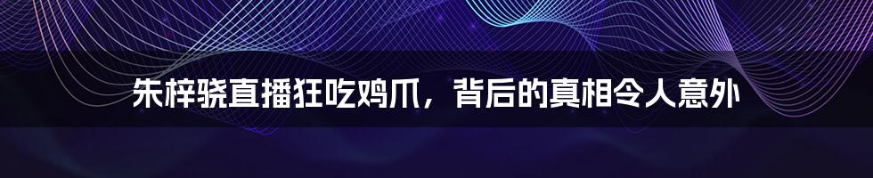 朱梓骁直播狂吃鸡爪,背后的真相令人意外