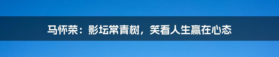 马怀荣:影坛常青树,笑看人生赢在心态