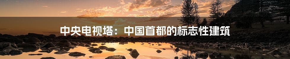 中央电视塔:中国首都的标志性建筑