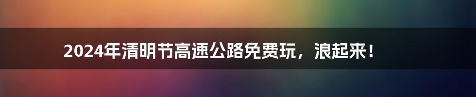 2024年清明节高速公路免费玩,浪起来!