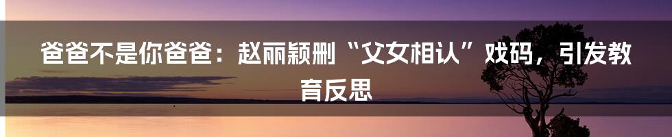 爸爸不是你爸爸:赵丽颖删“父女相认”戏码,引发教育反思