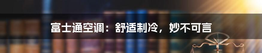 富士通空调：舒适制冷，妙不可言