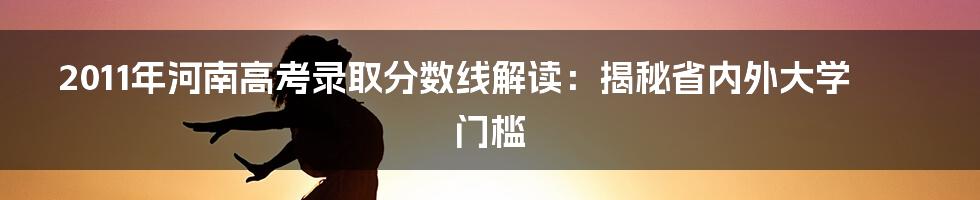 2011年河南高考录取分数线解读:揭秘省内外大学门槛