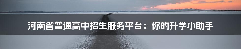 河南省普通高中招生服务平台:你的升学小助手