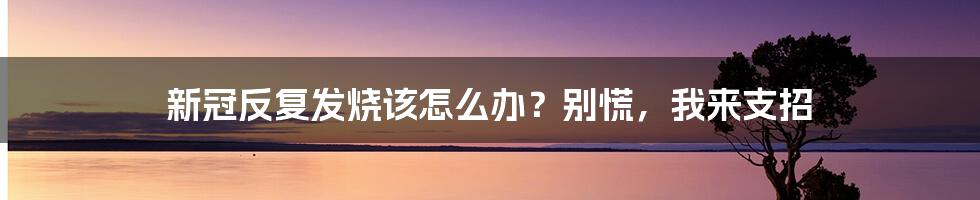 新冠反复发烧该怎么办?别慌,我来支招