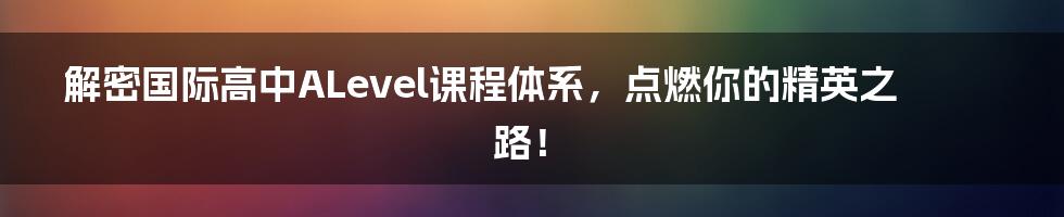 解密国际高中ALevel课程体系,点燃你的精英之路!