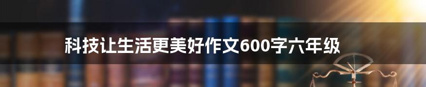 科技让生活更美好作文600字六年级