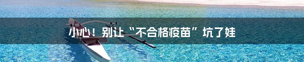 小心!别让“不合格疫苗”坑了娃