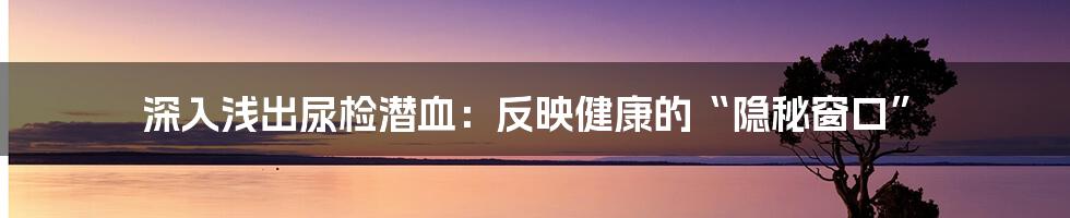 深入浅出尿检潜血:反映健康的“隐秘窗口”