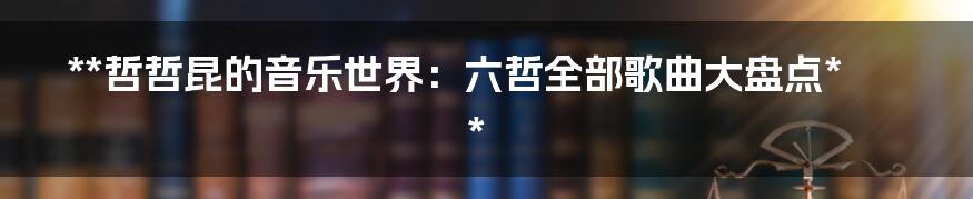 **哲哲昆的音乐世界:六哲全部歌曲大盘点**