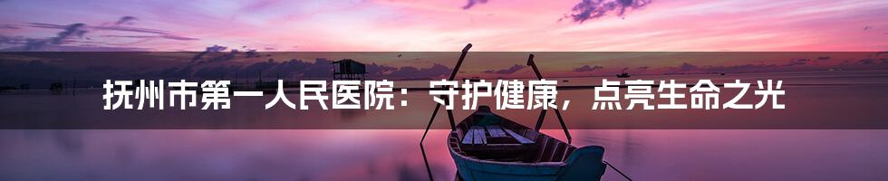 抚州市第一人民医院:守护健康,点亮生命之光