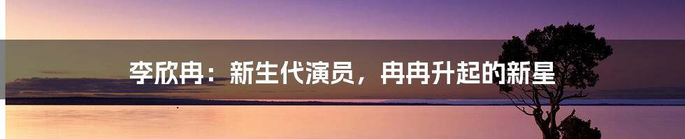 李欣冉：新生代演员，冉冉升起的新星