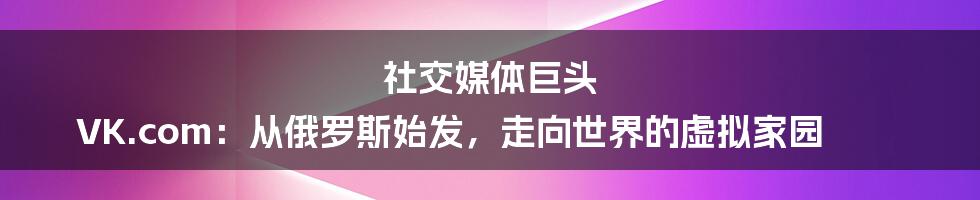 社交媒体巨头 VK.com：从俄罗斯始发，走向世界的虚拟家园