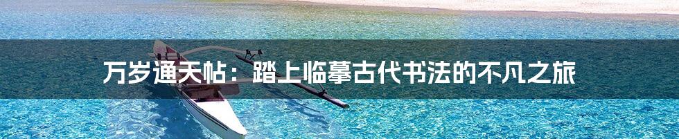 万岁通天帖：踏上临摹古代书法的不凡之旅