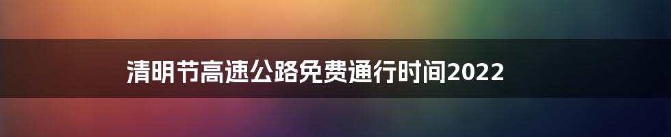 清明节高速公路免费通行时间2022