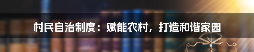 村民自治制度：赋能农村，打造和谐家园