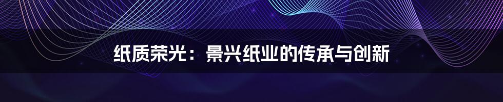 纸质荣光:景兴纸业的传承与创新