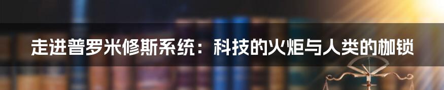 走进普罗米修斯系统:科技的火炬与人类的枷锁