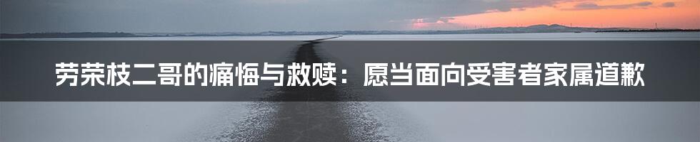 劳荣枝二哥的痛悔与救赎：愿当面向受害者家属道歉