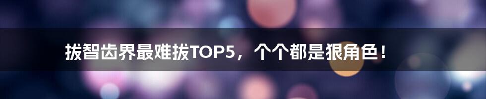 拔智齿界最难拔TOP5,个个都是狠角色!