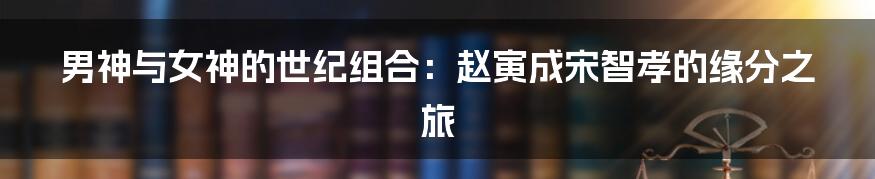 男神与女神的世纪组合:赵寅成宋智孝的缘分之旅