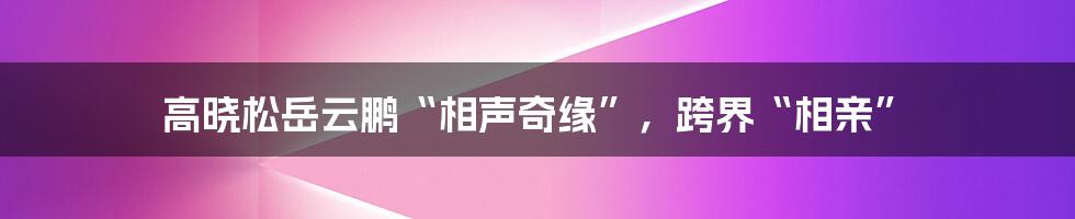 高晓松岳云鹏“相声奇缘”,跨界“相亲”