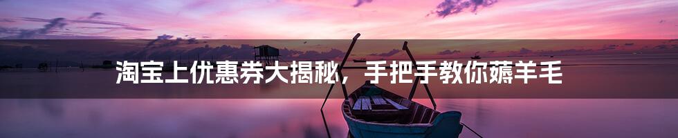 淘宝上优惠券大揭秘,手把手教你薅羊毛