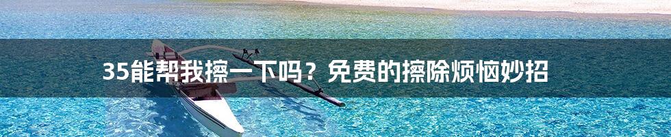 35能帮我擦一下吗?免费的擦除烦恼妙招