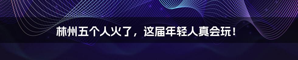 林州五个人火了,这届年轻人真会玩!
