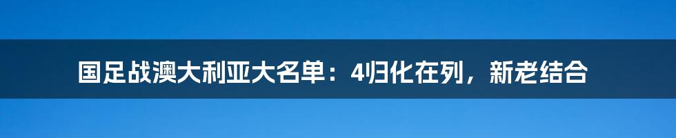 国足战澳大利亚大名单:4归化在列,新老结合