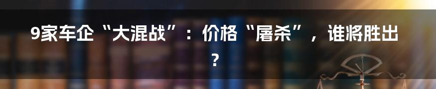 9家车企“大混战”:价格“屠杀”,谁将胜出?