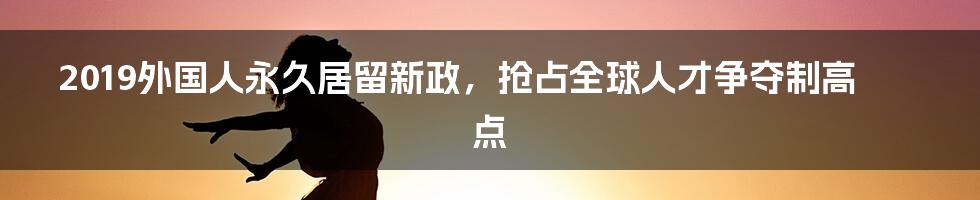 2019外国人永久居留新政，抢占全球人才争夺制高点