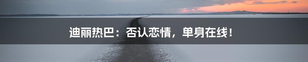 迪丽热巴：否认恋情，单身在线！