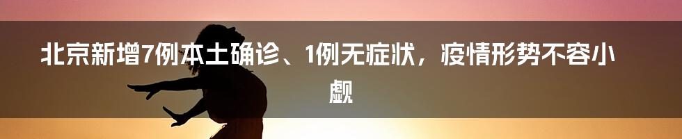 北京新增7例本土确诊、1例无症状，疫情形势不容小觑